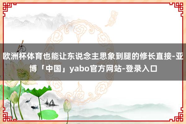 欧洲杯体育也能让东说念主思象到腿的修长直接-亚博「中国」yabo官方网站-登录入口