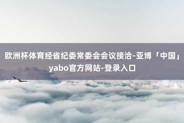 欧洲杯体育经省纪委常委会会议接洽-亚博「中国」yabo官方网站-登录入口