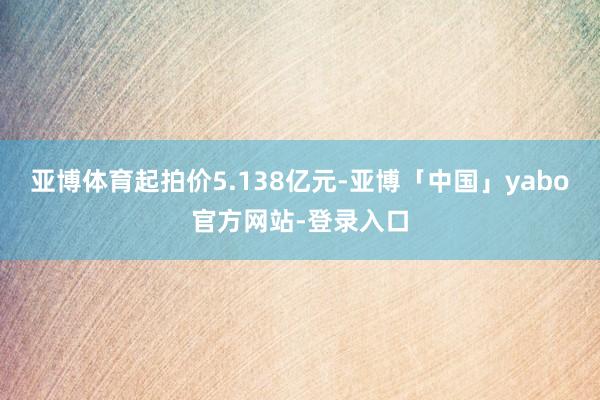 亚博体育起拍价5.138亿元-亚博「中国」yabo官方网站-登录入口