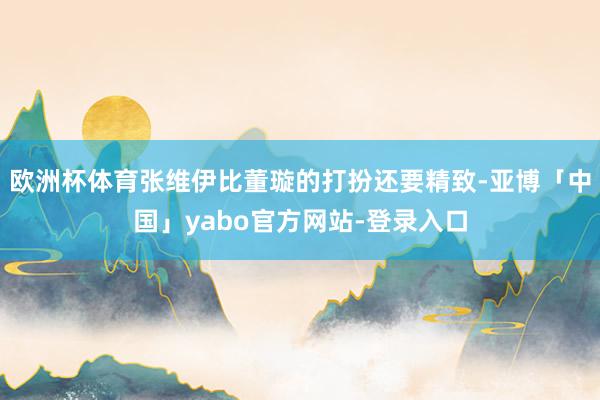 欧洲杯体育张维伊比董璇的打扮还要精致-亚博「中国」yabo官方网站-登录入口