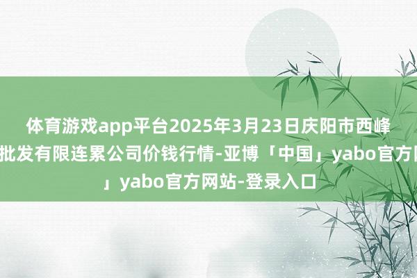 体育游戏app平台2025年3月23日庆阳市西峰西郊瓜果蔬菜批发有限连累公司价钱行情-亚博「中国」yabo官方网站-登录入口