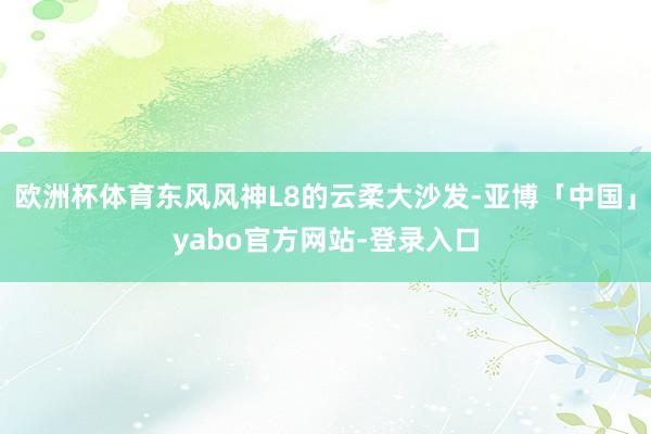 欧洲杯体育东风风神L8的云柔大沙发-亚博「中国」yabo官方网站-登录入口