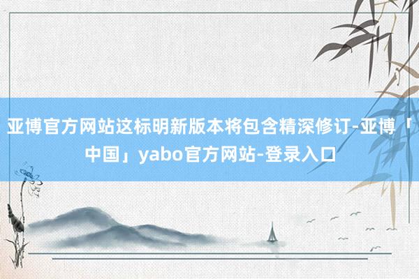 亚博官方网站这标明新版本将包含精深修订-亚博「中国」yabo官方网站-登录入口