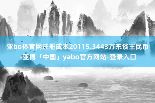 亚bo体育网注册成本20115.3443万东谈主民币-亚博「中国」yabo官方网站-登录入口
