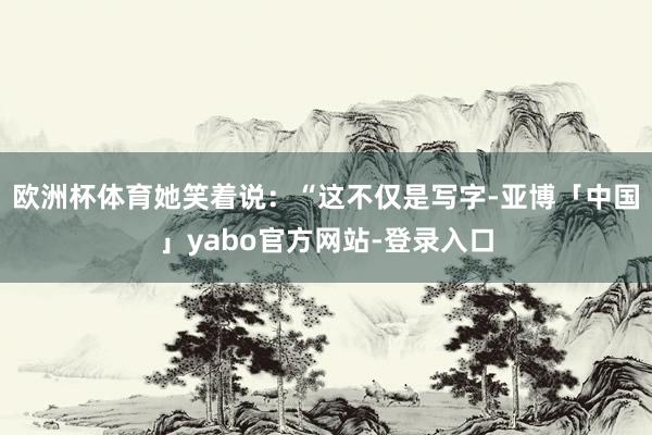 欧洲杯体育她笑着说：“这不仅是写字-亚博「中国」yabo官方网站-登录入口