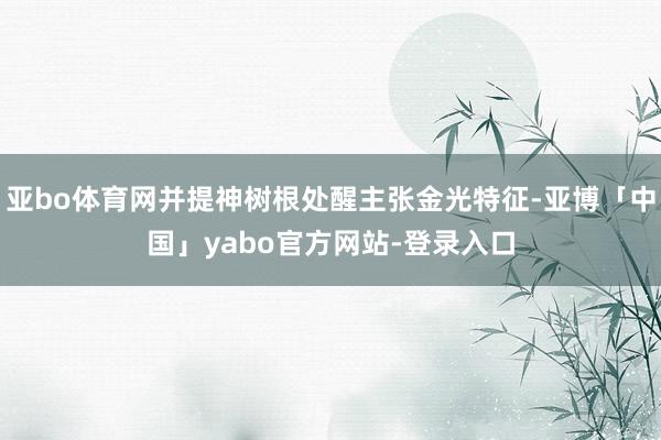 亚bo体育网并提神树根处醒主张金光特征-亚博「中国」yabo官方网站-登录入口