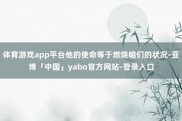 体育游戏app平台他的使命等于燃烧咱们的状况-亚博「中国」yabo官方网站-登录入口