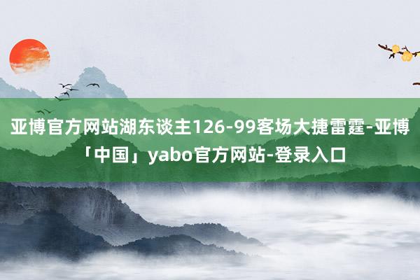 亚博官方网站湖东谈主126-99客场大捷雷霆-亚博「中国」yabo官方网站-登录入口