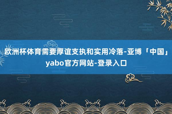 欧洲杯体育需要厚谊支执和实用冷落-亚博「中国」yabo官方网站-登录入口