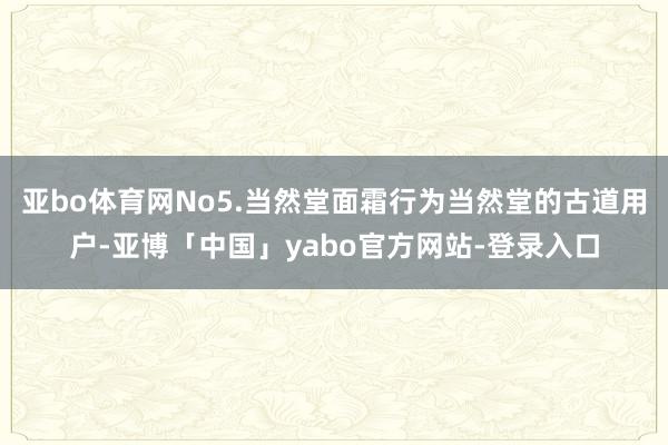 亚bo体育网No5.当然堂面霜行为当然堂的古道用户-亚博「中国」yabo官方网站-登录入口