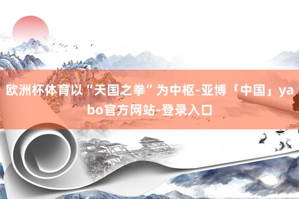 欧洲杯体育以“天国之拳”为中枢-亚博「中国」yabo官方网站-登录入口
