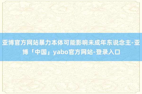 亚博官方网站暴力本体可能影响未成年东说念主-亚博「中国」yabo官方网站-登录入口