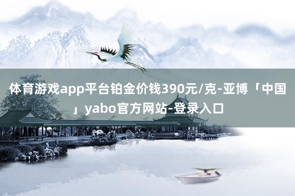 体育游戏app平台铂金价钱390元/克-亚博「中国」yabo官方网站-登录入口