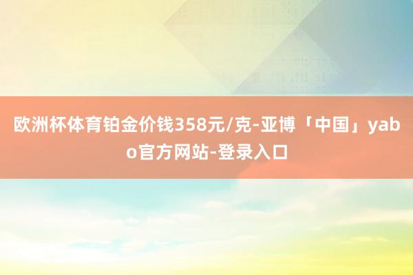 欧洲杯体育铂金价钱358元/克-亚博「中国」yabo官方网站-登录入口