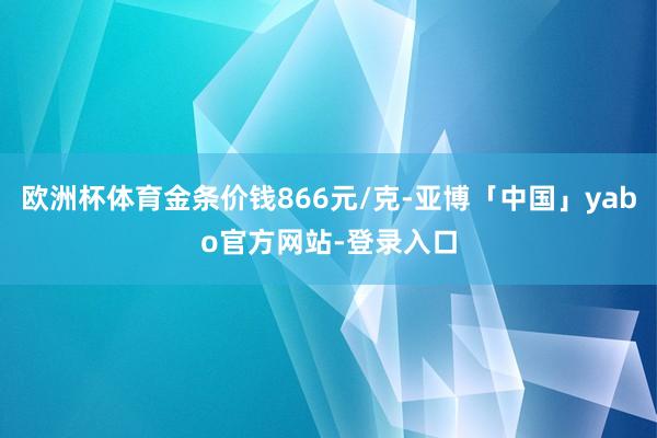 欧洲杯体育金条价钱866元/克-亚博「中国」yabo官方网站-登录入口
