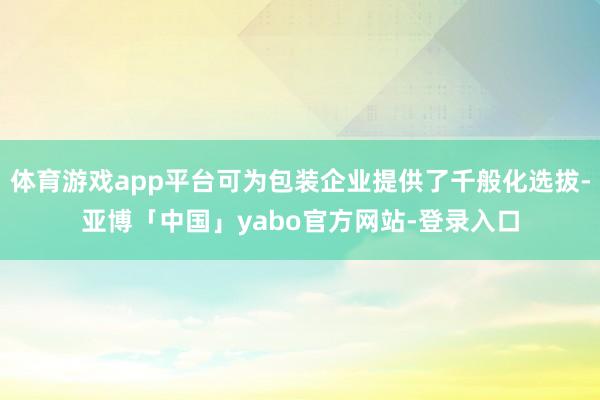 体育游戏app平台可为包装企业提供了千般化选拔-亚博「中国」yabo官方网站-登录入口