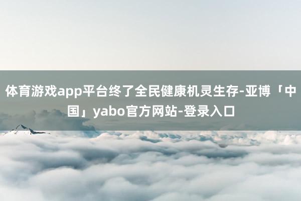 体育游戏app平台终了全民健康机灵生存-亚博「中国」yabo官方网站-登录入口