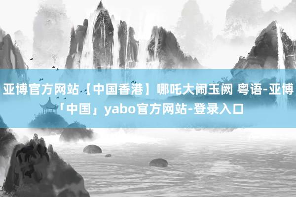 亚博官方网站【中国香港】哪吒大闹玉阙 粤语-亚博「中国」yabo官方网站-登录入口