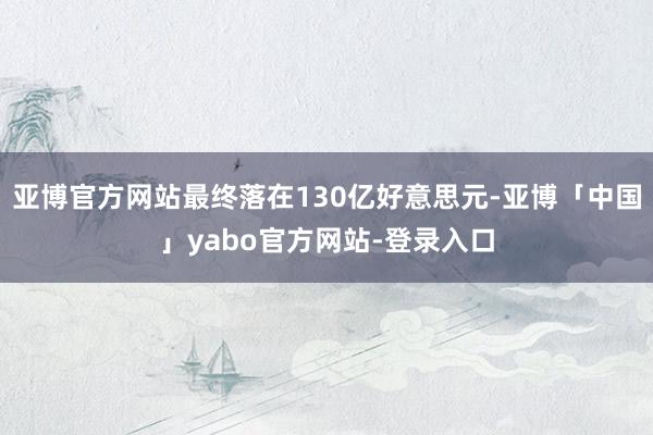 亚博官方网站最终落在130亿好意思元-亚博「中国」yabo官方网站-登录入口