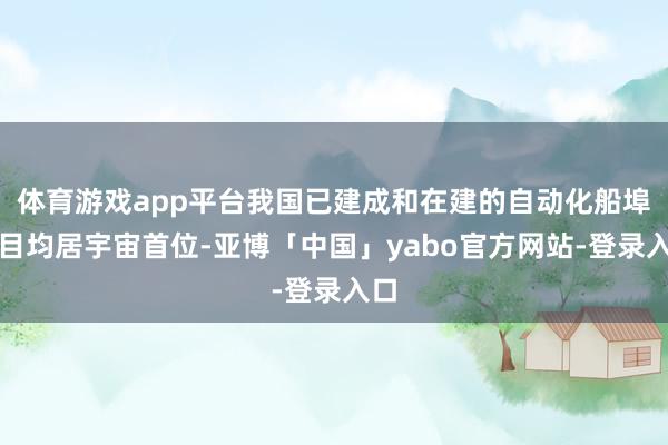 体育游戏app平台我国已建成和在建的自动化船埠数目均居宇宙首位-亚博「中国」yabo官方网站-登录入口