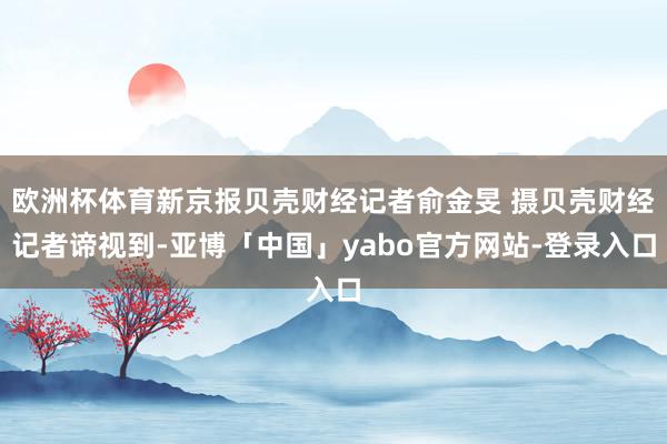 欧洲杯体育新京报贝壳财经记者俞金旻 摄贝壳财经记者谛视到-亚博「中国」yabo官方网站-登录入口