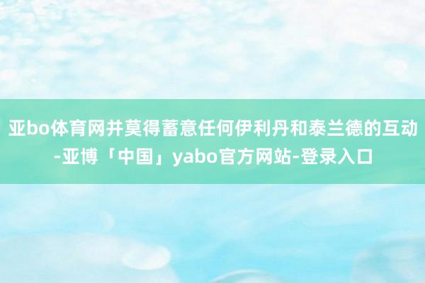 亚bo体育网并莫得蓄意任何伊利丹和泰兰德的互动-亚博「中国」yabo官方网站-登录入口