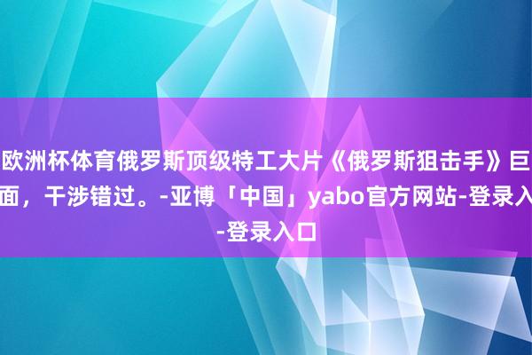 欧洲杯体育俄罗斯顶级特工大片《俄罗斯狙击手》巨颜面，干涉错过。-亚博「中国」yabo官方网站-登录入口
