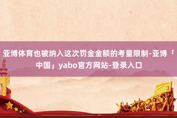 亚博体育也被纳入这次罚金金额的考量限制-亚博「中国」yabo官方网站-登录入口