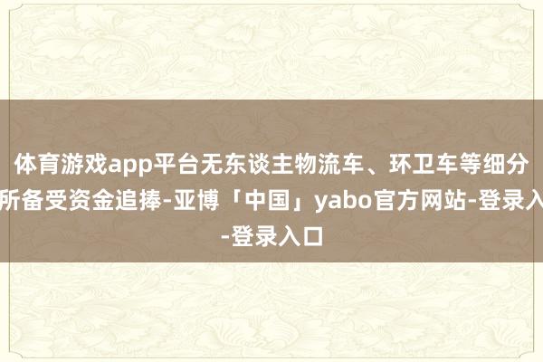 体育游戏app平台无东谈主物流车、环卫车等细分处所备受资金追捧-亚博「中国」yabo官方网站-登录入口