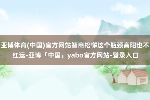 亚博体育(中国)官方网站智商松懈这个瓶颈高阳也不红运-亚博「中国」yabo官方网站-登录入口