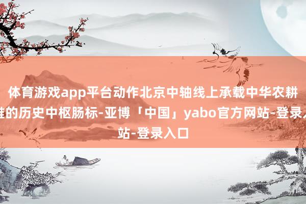 体育游戏app平台动作北京中轴线上承载中华农耕娴雅的历史中枢肠标-亚博「中国」yabo官方网站-登录入口
