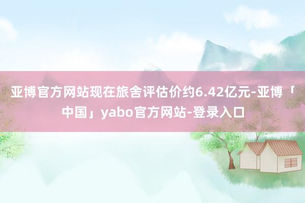 亚博官方网站现在旅舍评估价约6.42亿元-亚博「中国」yabo官方网站-登录入口