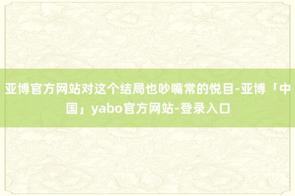 亚博官方网站对这个结局也吵嘴常的悦目-亚博「中国」yabo官方网站-登录入口
