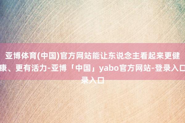 亚博体育(中国)官方网站能让东说念主看起来更健康、更有活力-亚博「中国」yabo官方网站-登录入口