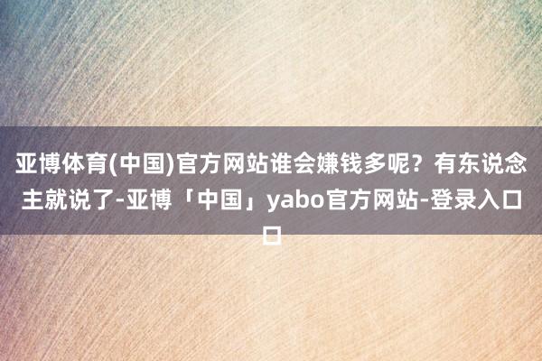 亚博体育(中国)官方网站谁会嫌钱多呢？有东说念主就说了-亚博「中国」yabo官方网站-登录入口