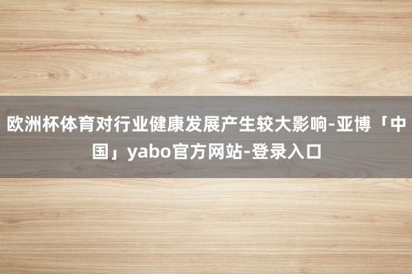 欧洲杯体育对行业健康发展产生较大影响-亚博「中国」yabo官方网站-登录入口