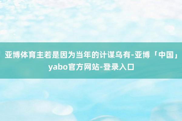 亚博体育主若是因为当年的计谋乌有-亚博「中国」yabo官方网站-登录入口