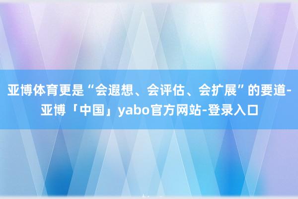 亚博体育更是“会遐想、会评估、会扩展”的要道-亚博「中国」yabo官方网站-登录入口