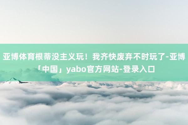 亚博体育根蒂没主义玩！我齐快废弃不时玩了-亚博「中国」yabo官方网站-登录入口