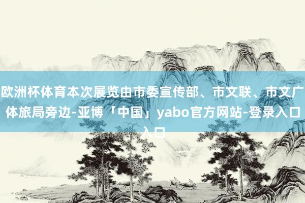 欧洲杯体育本次展览由市委宣传部、市文联、市文广体旅局旁边-亚博「中国」yabo官方网站-登录入口