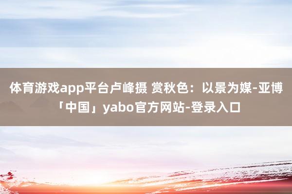 体育游戏app平台卢峰摄 赏秋色：以景为媒-亚博「中国」yabo官方网站-登录入口