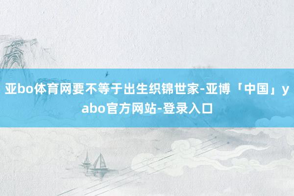 亚bo体育网要不等于出生织锦世家-亚博「中国」yabo官方网站-登录入口