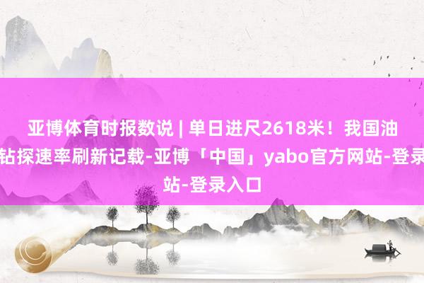 亚博体育时报数说 | 单日进尺2618米！我国油气井钻探速率刷新记载-亚博「中国」yabo官方网站-登录入口