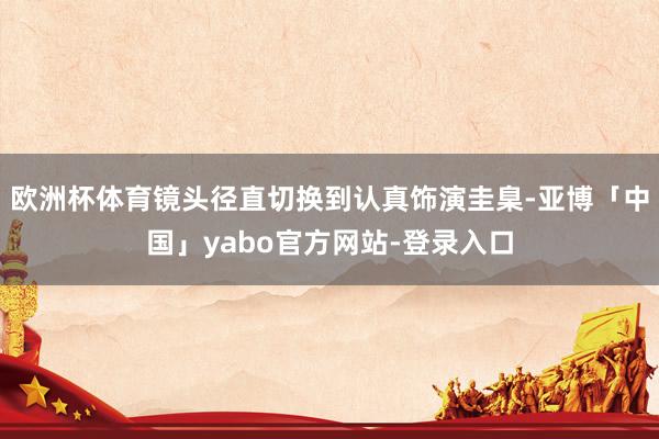 欧洲杯体育镜头径直切换到认真饰演圭臬-亚博「中国」yabo官方网站-登录入口