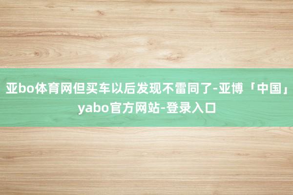 亚bo体育网但买车以后发现不雷同了-亚博「中国」yabo官方网站-登录入口