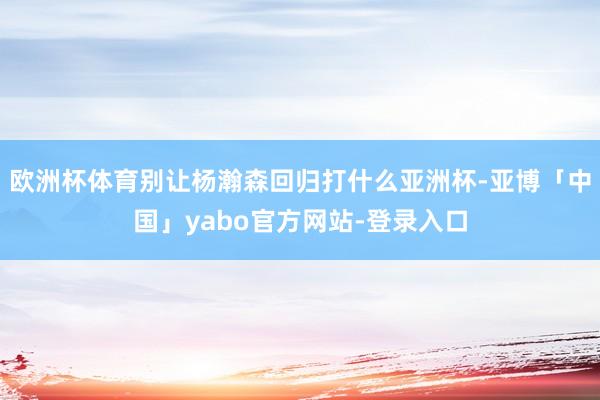 欧洲杯体育别让杨瀚森回归打什么亚洲杯-亚博「中国」yabo官方网站-登录入口