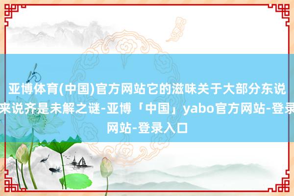 亚博体育(中国)官方网站它的滋味关于大部分东说念主来说齐是未解之谜-亚博「中国」yabo官方网站-登录入口