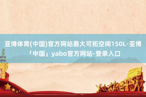 亚博体育(中国)官方网站最大可拓空间150L-亚博「中国」yabo官方网站-登录入口