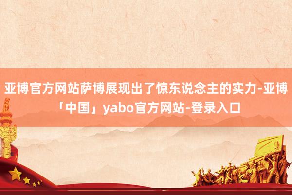 亚博官方网站萨博展现出了惊东说念主的实力-亚博「中国」yabo官方网站-登录入口