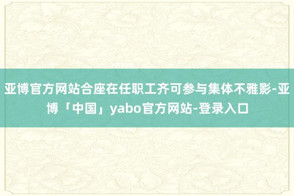 亚博官方网站合座在任职工齐可参与集体不雅影-亚博「中国」yabo官方网站-登录入口